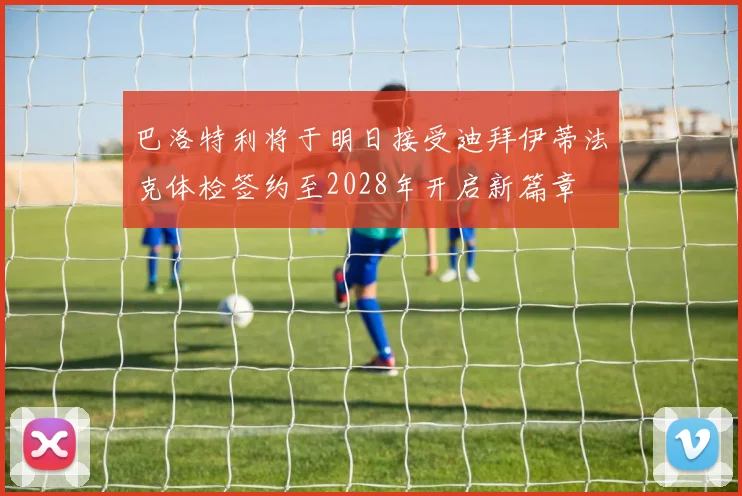 巴洛特利将于明日接受迪拜伊蒂法克体检签约至2028年开启新篇章