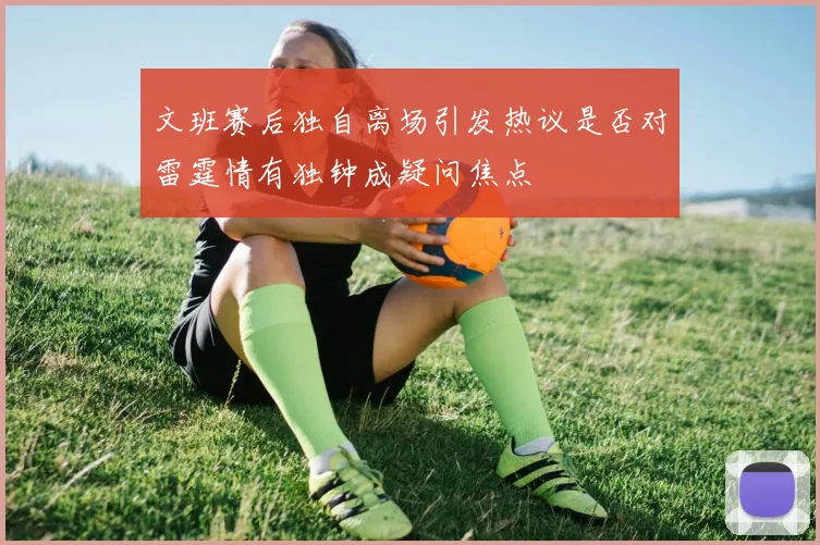 文班赛后独自离场引发热议是否对雷霆情有独钟成疑问焦点