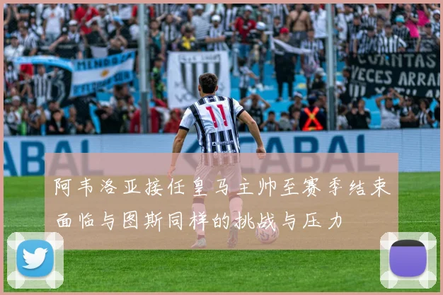 阿韦洛亚接任皇马主帅至赛季结束面临与图斯同样的挑战与压力
