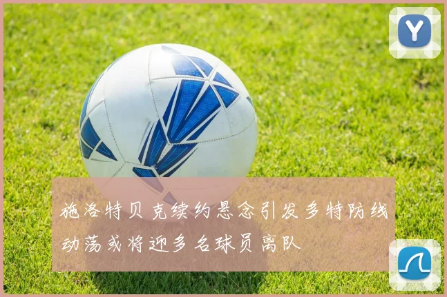 施洛特贝克续约悬念引发多特防线动荡或将迎多名球员离队
