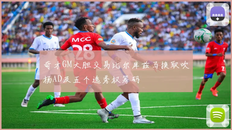 奇才GM大胆交易比尔库兹马换取吹杨AD及五个选秀权筹码