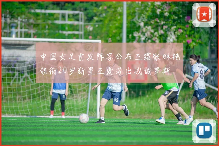 中国女足首发阵容公布王霜张琳艳领衔20岁新星王爱芳出战俄罗斯