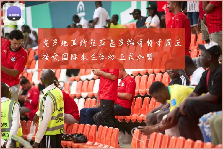 克罗地亚新星亚基罗维奇将于周五接受国际米兰体检正式加盟