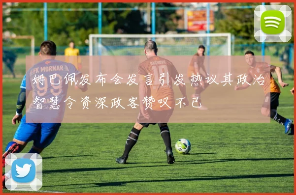 姆巴佩发布会发言引发热议其政治智慧令资深政客赞叹不已