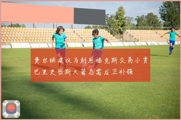 费尔顿建议马刺用福克斯交易小贾巴里史密斯火箭急需后卫补强