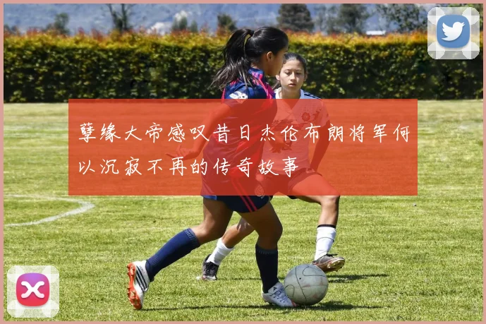 孽缘大帝感叹昔日杰伦布朗将军何以沉寂不再的传奇故事