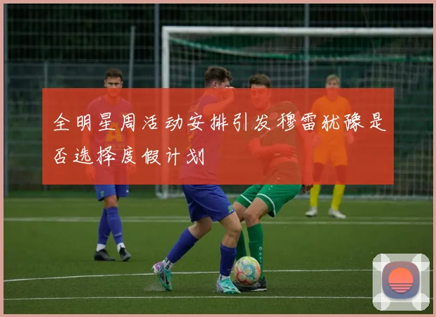 全明星周活动安排引发穆雷犹豫是否选择度假计划