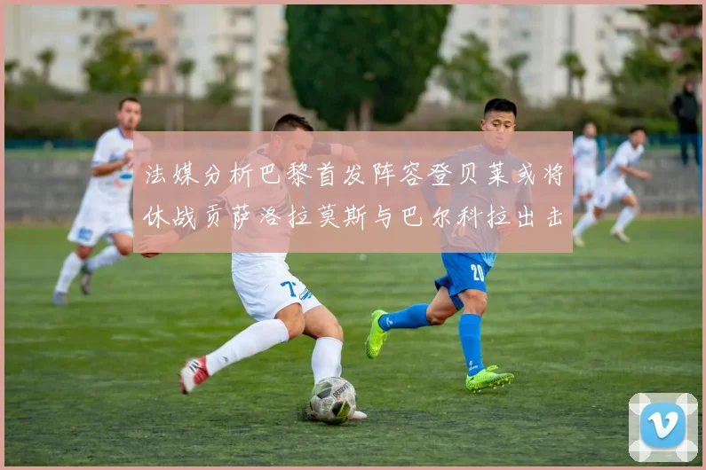 法媒分析巴黎首发阵容登贝莱或将休战贡萨洛拉莫斯与巴尔科拉出击
