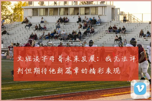 文班谈字母哥未来发展：我无法评判但期待他新篇章的精彩表现