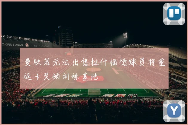 曼联若无法出售拉什福德球员将重返卡灵顿训练基地