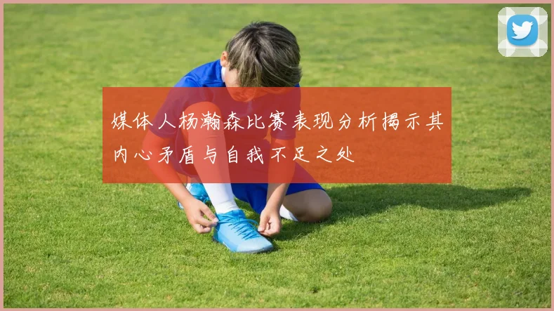 媒体人杨瀚森比赛表现分析揭示其内心矛盾与自我不足之处
