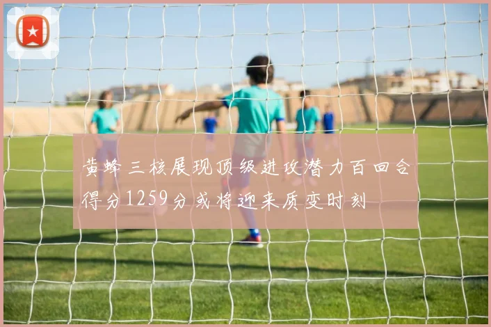 黄蜂三核展现顶级进攻潜力百回合得分1259分或将迎来质变时刻