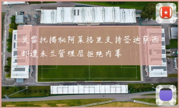 莫雷托揭秘阿莱格里支持签迪萨西却遭米兰管理层拒绝内幕