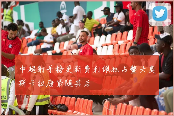 中超射手榜更新费利佩独占鳌头奥斯卡拉唐紧随其后